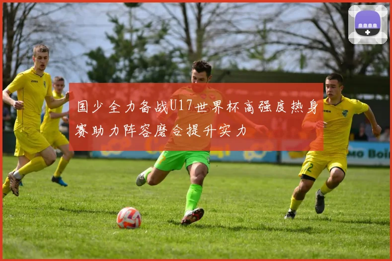 国少全力备战U17世界杯高强度热身赛助力阵容磨合提升实力