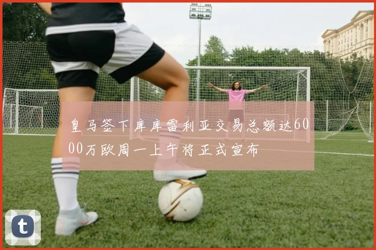 皇马签下库库雷利亚交易总额达6000万欧周一上午将正式宣布