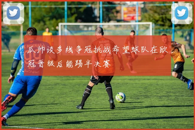 瓜帅谈多线争冠挑战希望球队在欧冠晋级后能踢半决赛