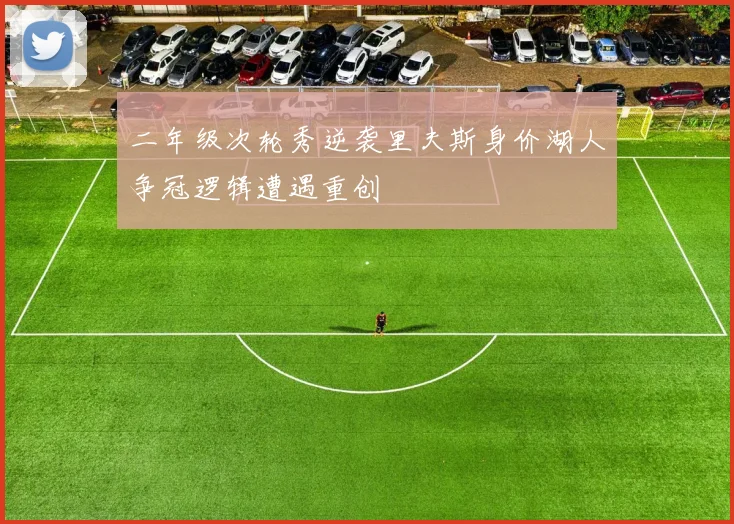 二年级次轮秀逆袭里夫斯身价湖人争冠逻辑遭遇重创