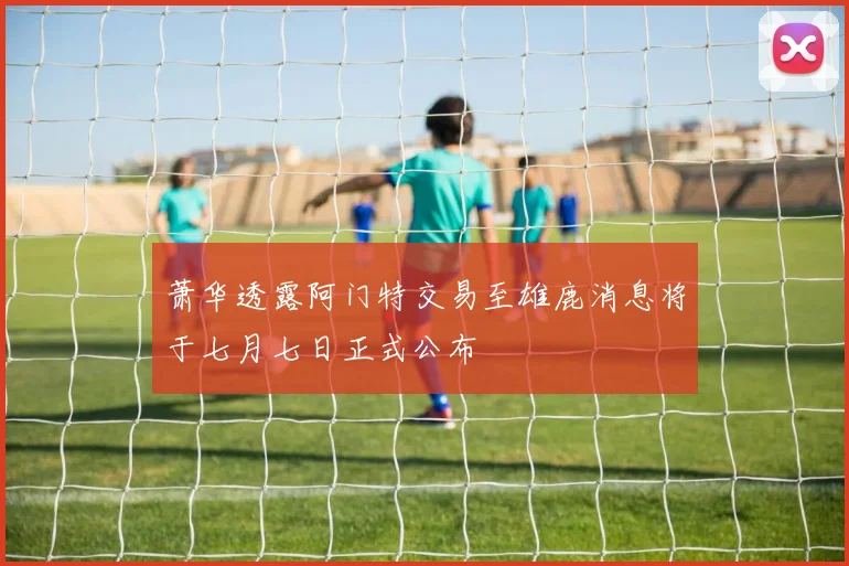 萧华透露阿门特交易至雄鹿消息将于七月七日正式公布