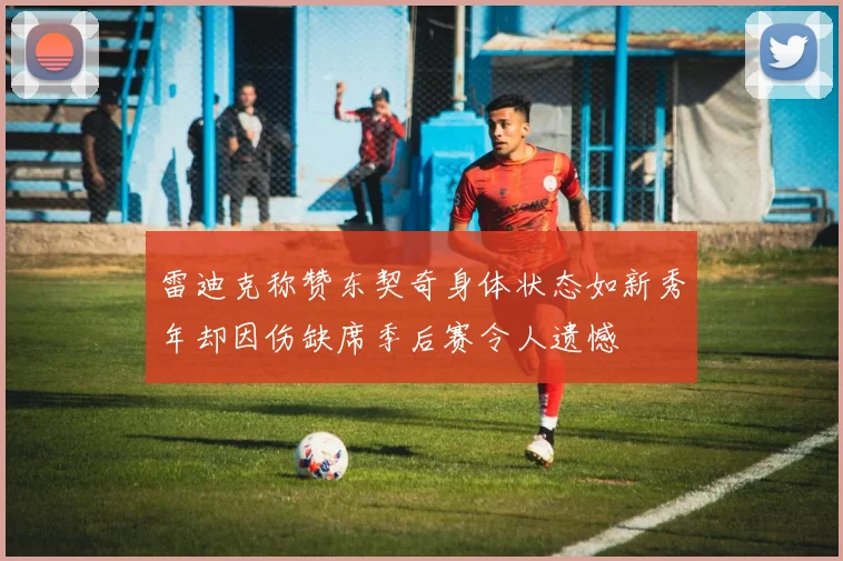 雷迪克称赞东契奇身体状态如新秀年却因伤缺席季后赛令人遗憾