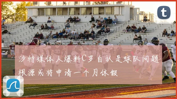 沙特媒体人爆料C罗自认是球队问题根源或将申请一个月休假