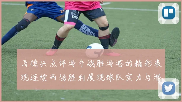马德兴点评海牛战胜海港的精彩表现连续两场胜利展现球队实力与潜力