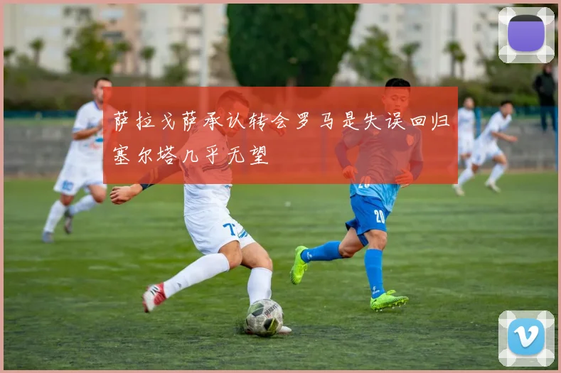 萨拉戈萨承认转会罗马是失误回归塞尔塔几乎无望