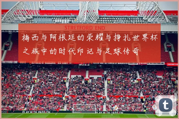 梅西与阿根廷的荣耀与挣扎世界杯之旅中的时代印记与足球传奇