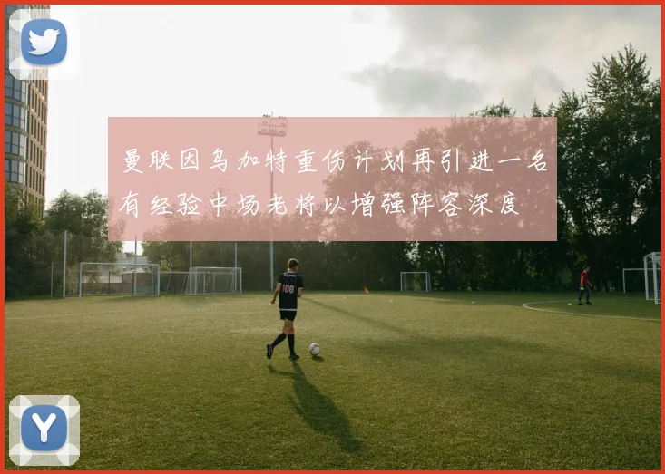 曼联因乌加特重伤计划再引进一名有经验中场老将以增强阵容深度