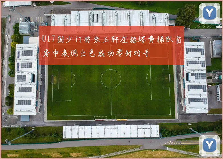U17国少门将朱玉轩在赫塔费梯队首秀中表现出色成功零封对手