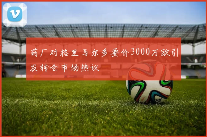 药厂对格里马尔多要价3000万欧引发转会市场热议