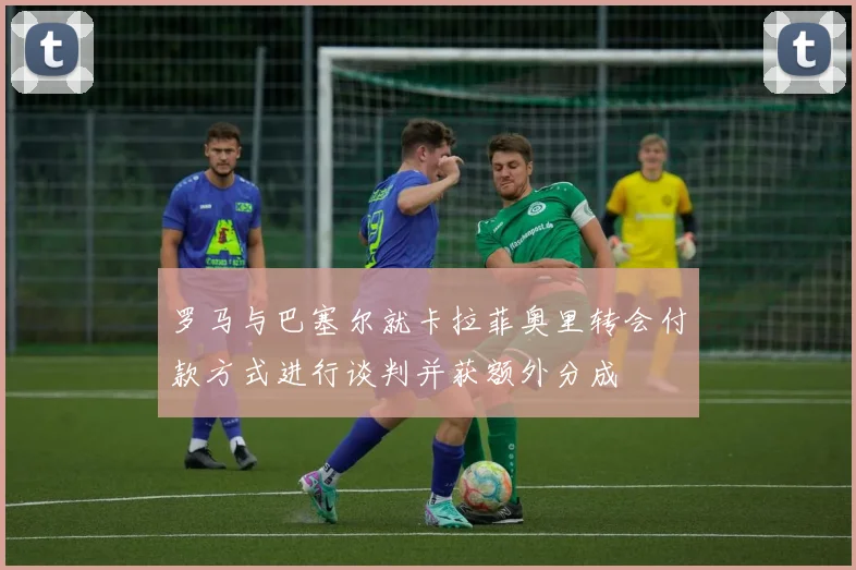 罗马与巴塞尔就卡拉菲奥里转会付款方式进行谈判并获额外分成