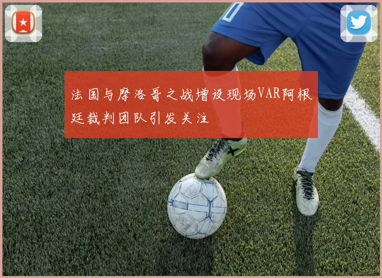 法国与摩洛哥之战增设现场VAR阿根廷裁判团队引发关注