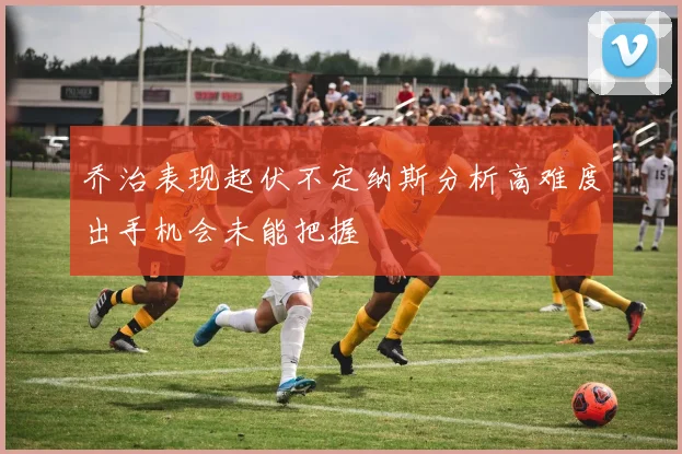 乔治表现起伏不定纳斯分析高难度出手机会未能把握
