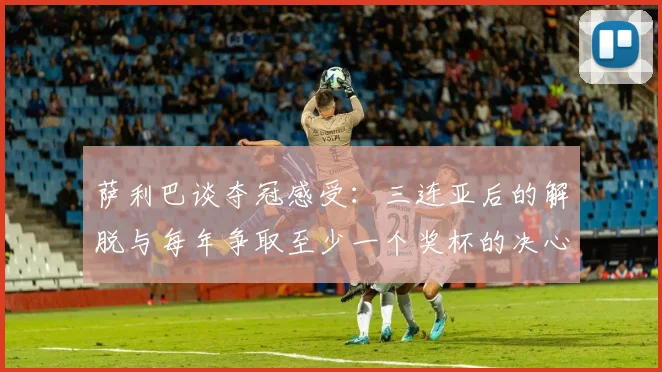 萨利巴谈夺冠感受：三连亚后的解脱与每年争取至少一个奖杯的决心