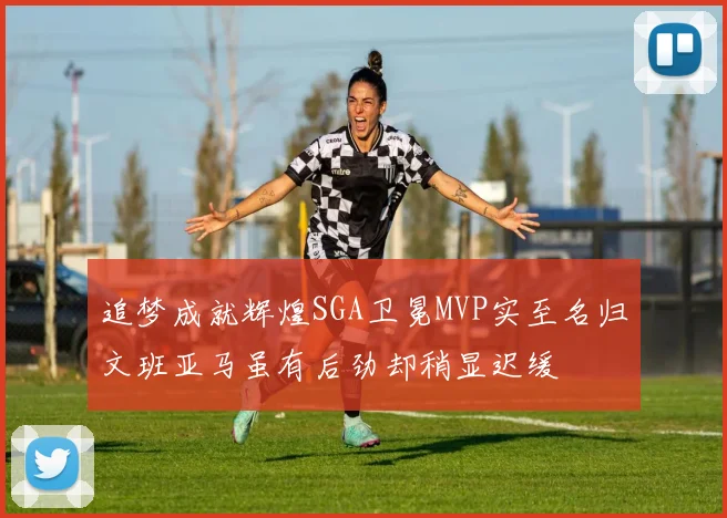 追梦成就辉煌SGA卫冕MVP实至名归文班亚马虽有后劲却稍显迟缓