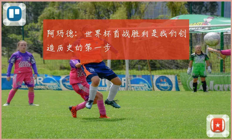 阿玛德：世界杯首战胜利是我们创造历史的第一步