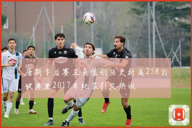 唐斯季后赛正负值创历史新高258打破库里2017年纪录引发热议