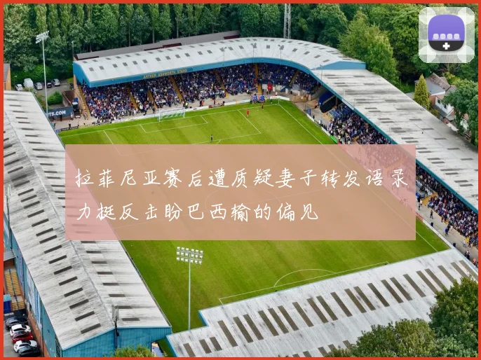 拉菲尼亚赛后遭质疑妻子转发语录力挺反击盼巴西输的偏见