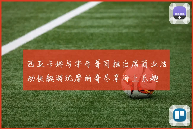 西亚卡姆与字母哥同框出席商业活动快艇游玩摩纳哥尽享海上乐趣