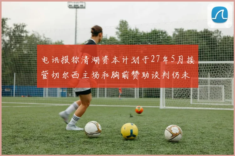 电讯报称清湖资本计划于27年5月接管切尔西主场和胸前赞助谈判仍未取得进展