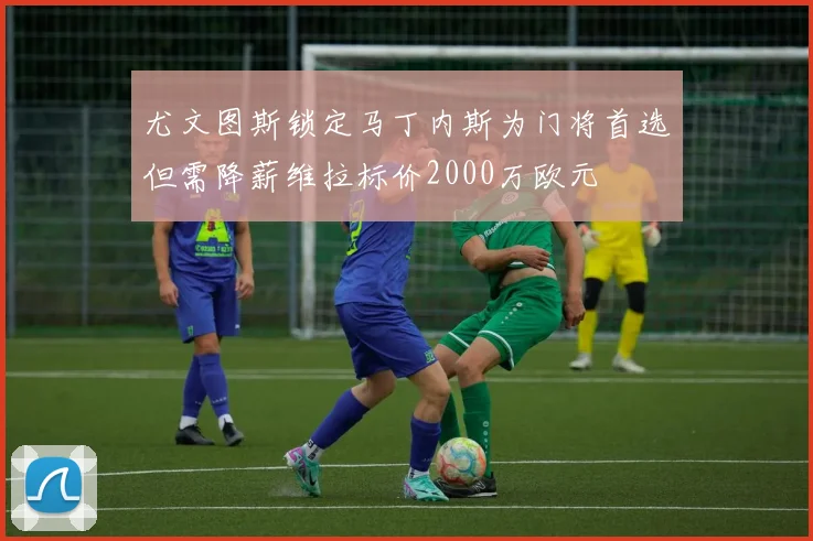 尤文图斯锁定马丁内斯为门将首选但需降薪维拉标价2000万欧元