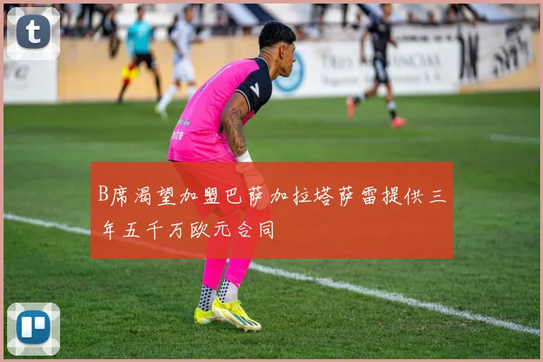 B席渴望加盟巴萨加拉塔萨雷提供三年五千万欧元合同