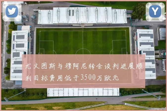 尤文图斯与穆阿尼转会谈判进展顺利目标费用低于3500万欧元